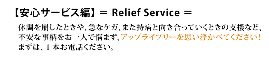 【安心サービス編】＝Relief Survice＝ 体調を崩したときや、急なケガ、また持病と向き合っていくときの支援など、不安な事柄をお一人で悩まず、アップライブリーを思い浮かべてください！まずは、1本お電話ください。